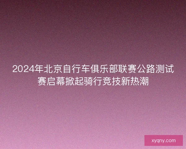 2024年北京自行车俱乐部联赛公路测试赛启幕掀起骑行竞技新热潮