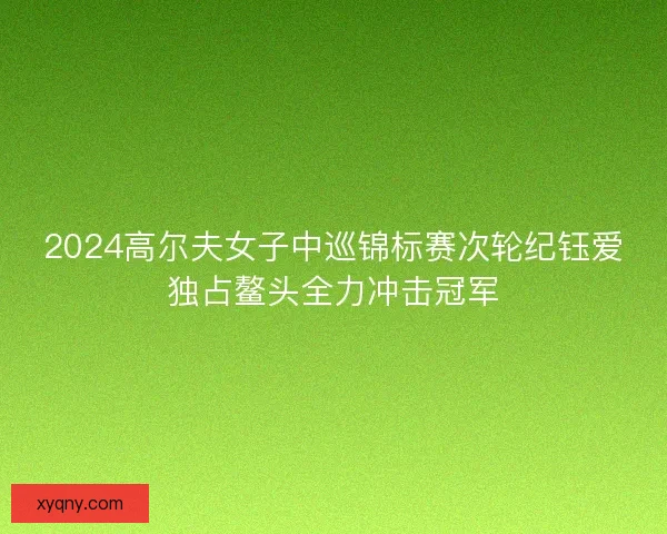 2024高尔夫女子中巡锦标赛次轮纪钰爱独占鳌头全力冲击冠军