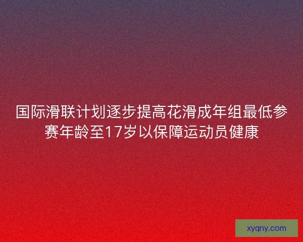 国际滑联计划逐步提高花滑成年组最低参赛年龄至17岁以保障运动员健康