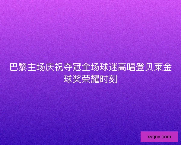 巴黎主场庆祝夺冠全场球迷高唱登贝莱金球奖荣耀时刻
