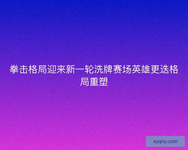 拳击格局迎来新一轮洗牌赛场英雄更迭格局重塑