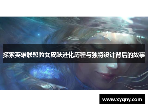 探索英雄联盟豹女皮肤进化历程与独特设计背后的故事